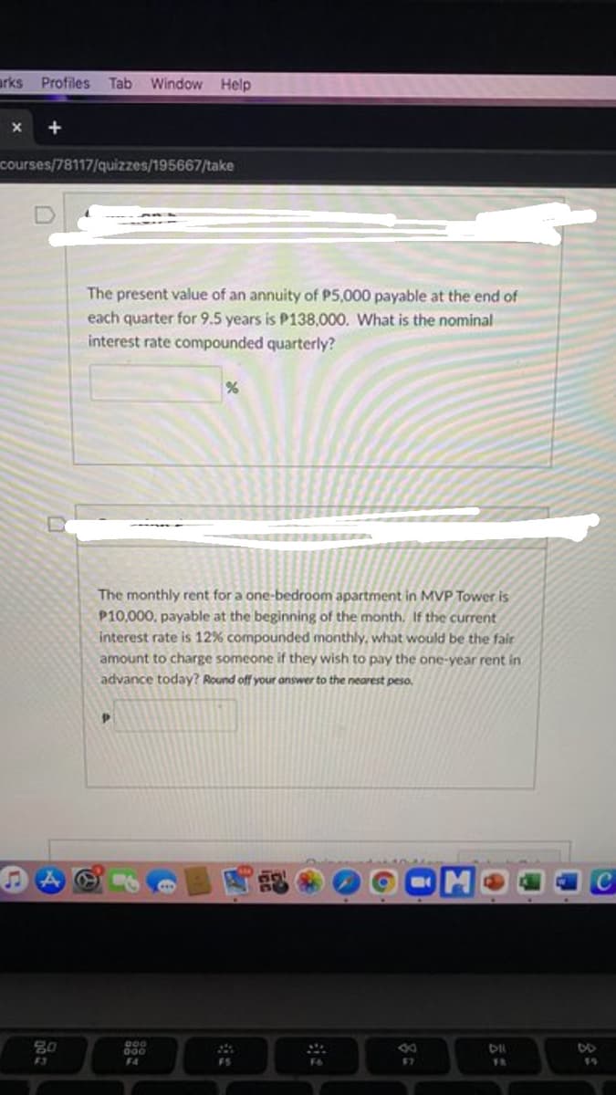 arks Profiles Tab
Window Help
courses/78117/quizzes/195667/take
The present value of an annuity of P5,000 payable at the end of
each quarter for 9.5 years is P138,000. What is the nominal
interest rate compounded quarterly?
KER ONE
The monthly rent for a one-bedroom apartment in MVP Tower is
P10,000, payable at the beginning of the month. If the current
interest rate is 12% compounded monthly, what would be the fair
amount to charge someone if they wish to pay the one-year rent in
advance today? Round off your answer to the nearest peso.
80
000
F4
F3
FS
F6
