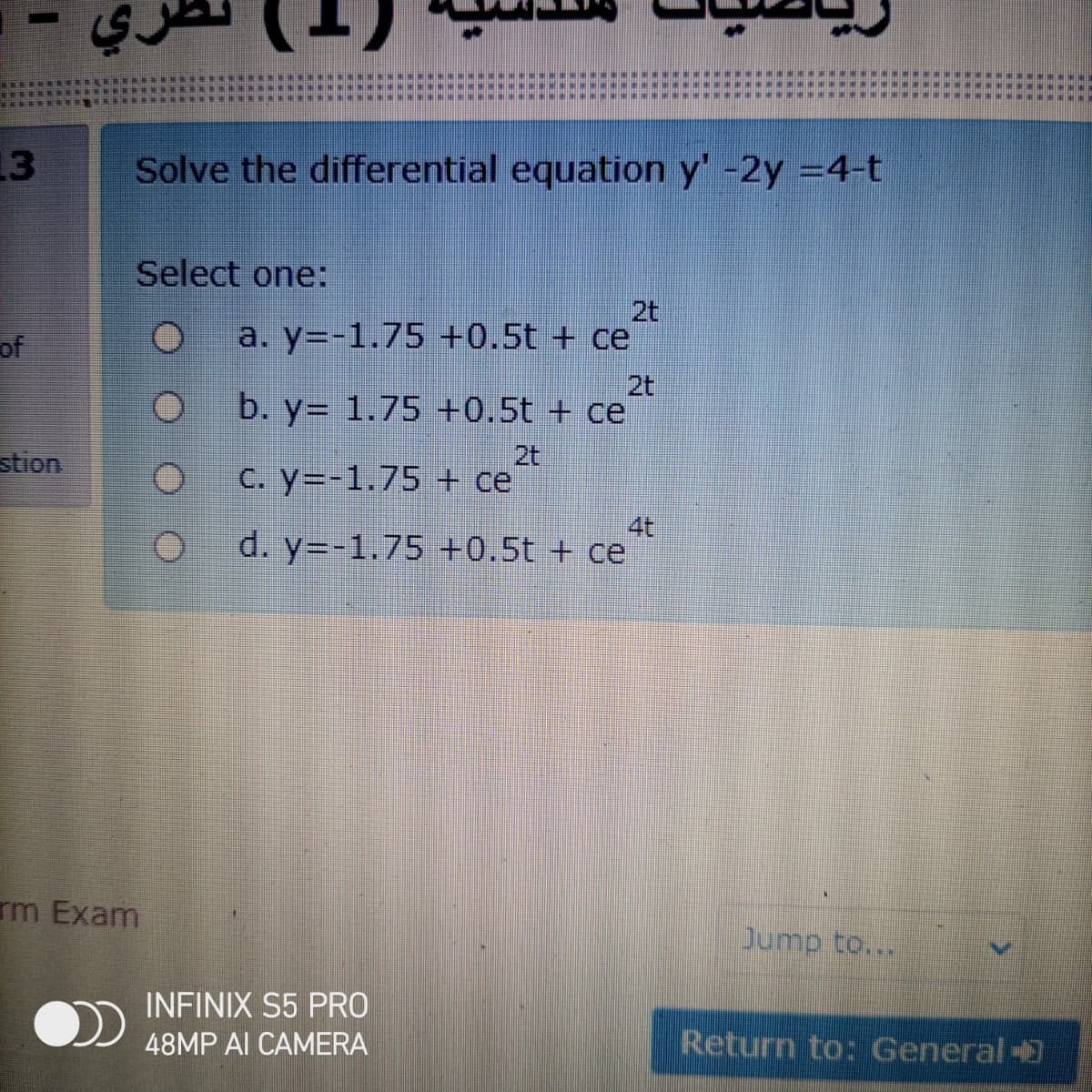 13
Solve the differential equation y' -2y =4-t
Select one:
2t
of
a. y=-1.75 +0.5t + ce
2t
b. y= 1.75 +0.5t + ce
stion
2t
C. y=-1.75 + ce
4t
d. y=-1.75 +0.5t + ce
rm Exam
Jump to...
INFINIX S5 PRO
48MP AI CAMERA
Return to: General-
