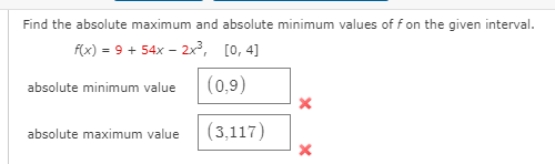 Find the absolute maximum and absolute minimum values of f on the given interval.
f(x) = 9 + 54x – 2x³,
[0, 4]
absolute minimum value
(0,9)
absolute maximum value
(3,117)
