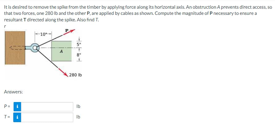 It is desired to remove the spike from the timber by applying force along its horizontal axis. An obstruction A prevents direct access, so
that two forces, one 280 lb and the other P, are applied by cables as shown. Compute the magnitude of P necessary to ensure a
resultant T directed along the spike. Also find T.
r
10"
5"
A
Answers:
P =
T=
Mi
T
8"
280 lb
lb
lb