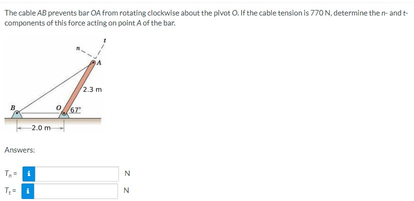 The cable AB prevents bar OA from rotating clockwise about the pivot O. If the cable tension is 770 N, determine the n- and t-
components of this force acting on point A of the bar.
2.3 m
B
Answers:
Tn=
i
T₁ = i
2.0 m
067°
Z
N