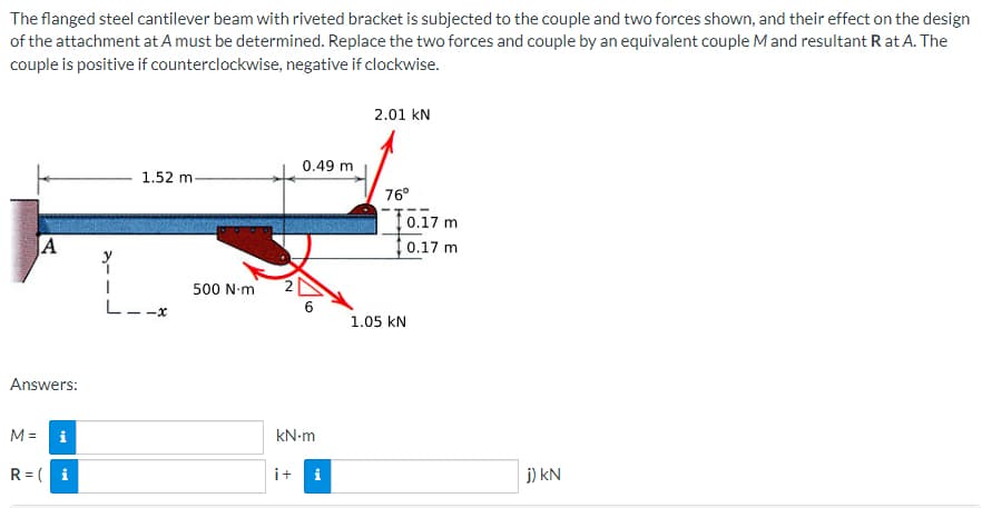 The
flanged steel cantilever beam with riveted bracket is subjected to the couple and two forces shown, and their effect on the design
of the attachment at A must be determined. Replace the two forces and couple by an equivalent couple M and resultant Rat A. The
couple is positive if counterclockwise, negative if clockwise.
2.01 KN
0.49 m
1.52 m-
76⁰
A
6
Answers:
M=
kN.m
R=( i
i+ i
L--
500 N·m
10.17 m
0.17 m
1.05 KN
j) kN