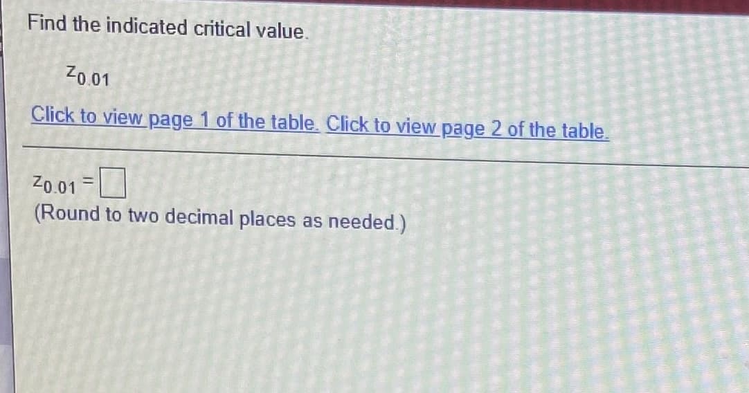 Find the indicated critical value.
Zo.01
Click to view page 1 of the table. Click to view page 2 of the table.
Z0.01
(Round to two decimal places as needed.)
