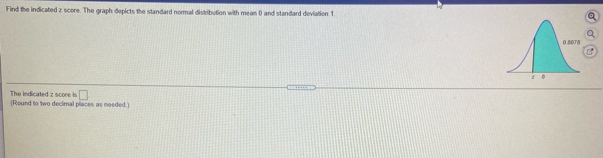 Find the indicated z score. The graph depicts the standard normal distribution with mean 0 and standard deviation 1.
0.8078
The indicatedz score is
(Round to two decimal places as needed.)
