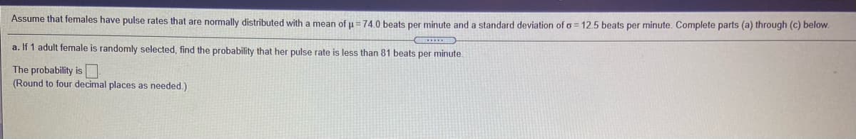 Assume that females have pulse rates that are normally distributed with a mean of u=74.0 beats per minute and a standard deviation of o = 12,5 beats per minute. Complete parts (a) through (c) below.
a. If 1 adult female is randomly selected, find the probability that her pulse rate is less than 81 beats per minute.
The probability is
(Round to four decimal places as needed.)
