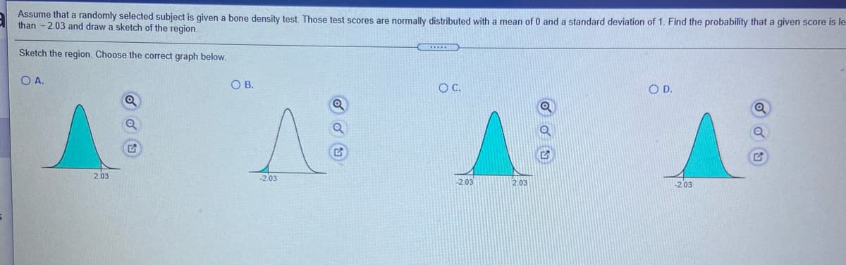 Assume that a randomly selected subject is given a bone density test. Those test scores are normally distributed with a mean of 0 and a standard deviation of 1. Find the probability that a given score is le
than - 2.03 and draw a sketch of the region.
Sketch the region. Choose the correct graph below.
O A.
OB.
OC.
OD.
2.03
-2.03
-2.03
2.03
203
