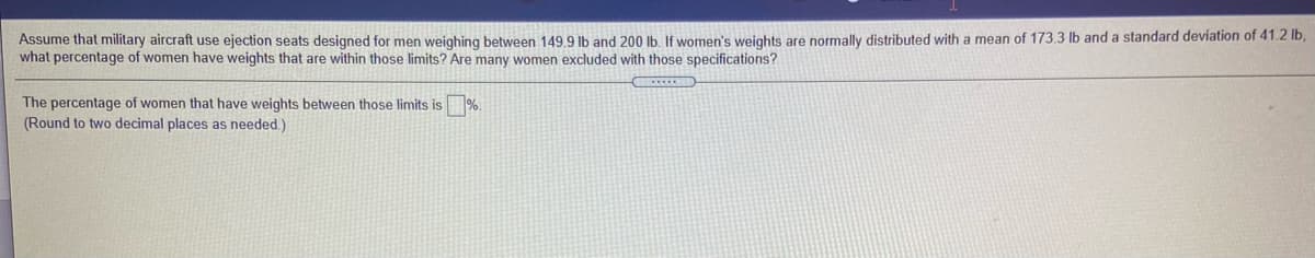 Assume that military aircraft use ejection seats designed for men weighing between 149.9 Ib and 200 Ib If women's weights are normally distributed with a mean of 173.3 lb and a standard deviation of 41.2 lb
what percentage of women have weights that are within those limits? Are many women excluded with those specifications?
The percentage of women that have weights between those limits is
(Round to two decimal places as needed.)
