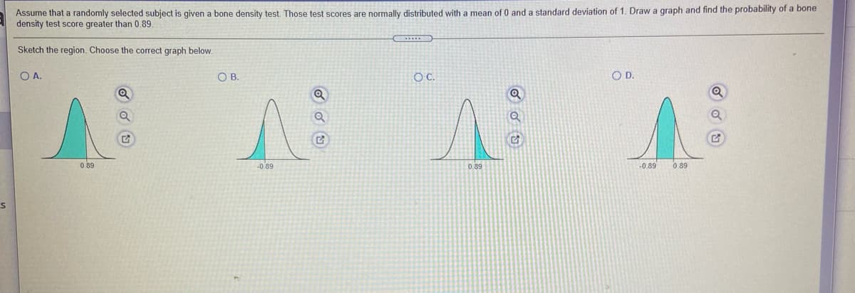 Assume that a randomly selected subject is given a bone density test. Those test scores are normally distributed with a mean of 0 and a standard deviation of 1. Draw a graph and find the probability of a bone
density test score greater than 0.89.
Sketch the region. Choose the correct graph below.
OA.
OB.
C.
OD.
0.89
-0.89
0.89
-0.89
0.89
