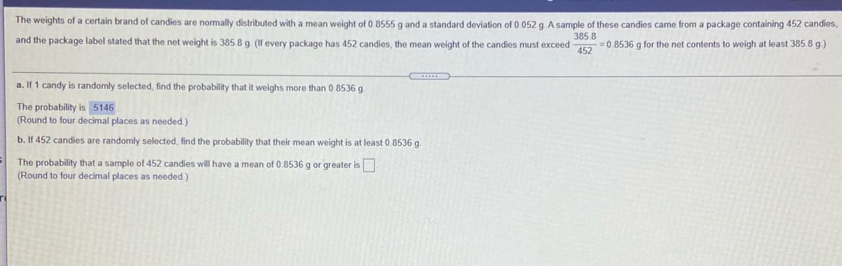 The weights of a certain brand of candies are normally distributed with a mean weight of 0.8555 g and a standard deviation of 0.052 g. A sample of these candies came from a package containing 452 candies,
385.8
and the package label stated that the net weight is 385.8 g. (If every package has 452 candies, the mean weight of the candies must exceed
= 0.8536 g for the net contents to weigh at least 385.8 g.)
452
a. If 1 candy is randomly selected, find the probability that it weighs more than 0.8536 g.
The probability is5146
(Round to four decimal places as needed )
b. If 452 candies are randomly selected, find the probability that their mean weight is at least 0.8536 g.
The probability that a sample of 452 candies will have a mean of 0.8536 g or greater is
(Round to four decimal places as needed.)
