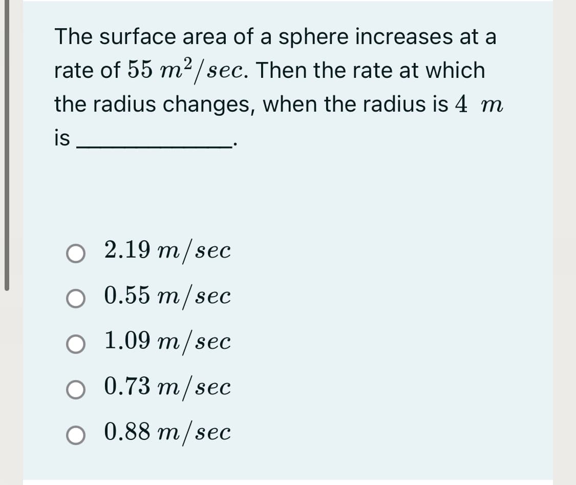 The surface area of a sphere increases at a
rate of 55 m2/sec. Then the rate at which
the radius changes, when the radius is 4 m
is
O 2.19 m/sec
O 0.55 m/sec
o 1.09 m/sec
O 0.73 m/sec
O 0.88 m/sec
