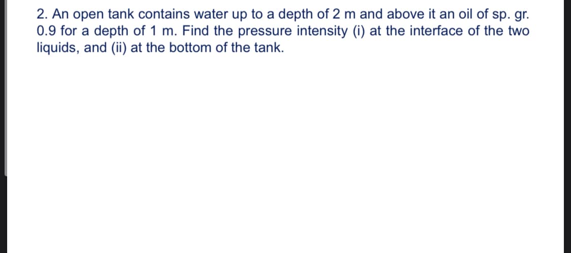 2. An open tank contains water up to a depth of 2 m and above it an oil of sp. gr.
0.9 for a depth of 1 m. Find the pressure intensity (i) at the interface of the two
liquids, and (ii) at the bottom of the tank.
