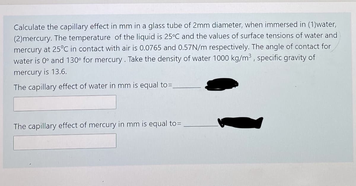 Calculate the capillary effect in mm
a glass tube of 2mm diameter, when immersed in (1)water,
(2)mercury. The temperature of the liquid is 25°C and the values of surface tensions of water and
mercury at 25°C in contact with air is 0.0765 and 0.57N/m respectively. The angle of contact for
water is 0° and 130° for mercury. Take the density of water 1000 kg/m³ , specific gravity of
mercury is 13.6.
The capillary effect of water in mm is equal to=,
The capillary effect of mercury in mm is equal to=
