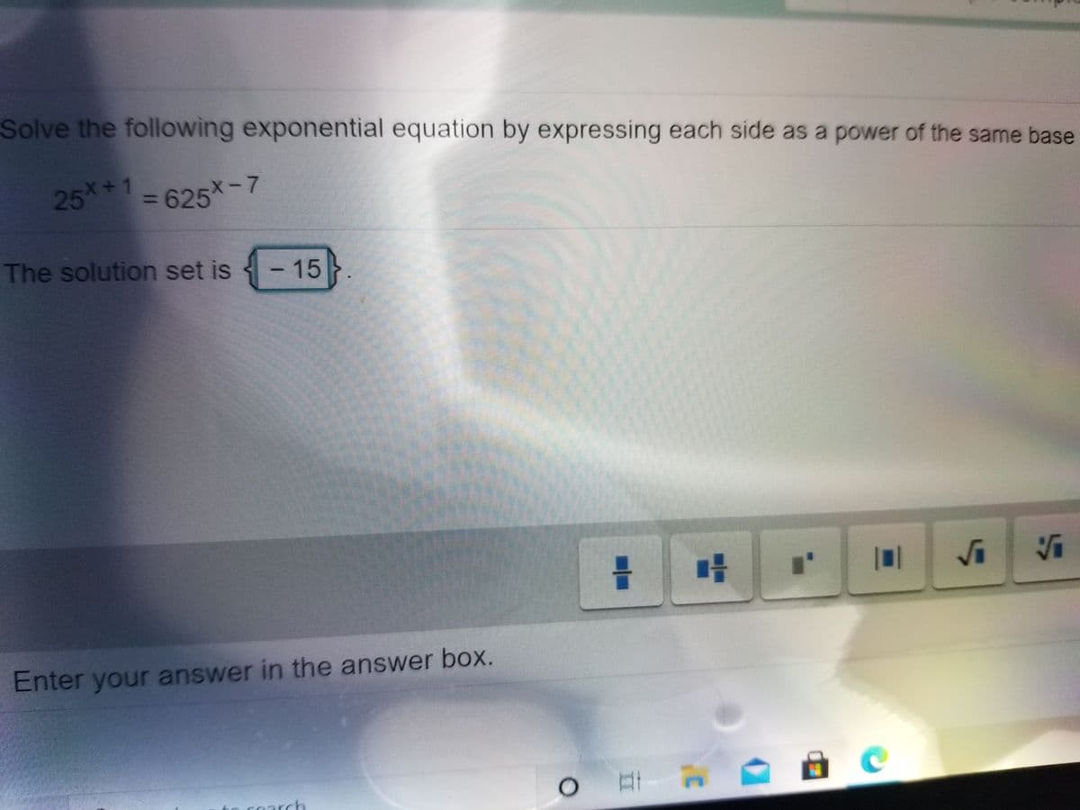 Solve the following exponential equation by expressing each side as a power of the same base
25*1 =625*-7
625x-7
%3D
The solution set is
15}.
Enter your answer in the answer box.
o coarch
