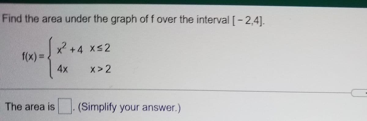 Find the area under the graph of f over the interval [-2,4].
x +4 xs2
f(x) = .
4x
x> 2
The area is
(Simplify your answer.)
