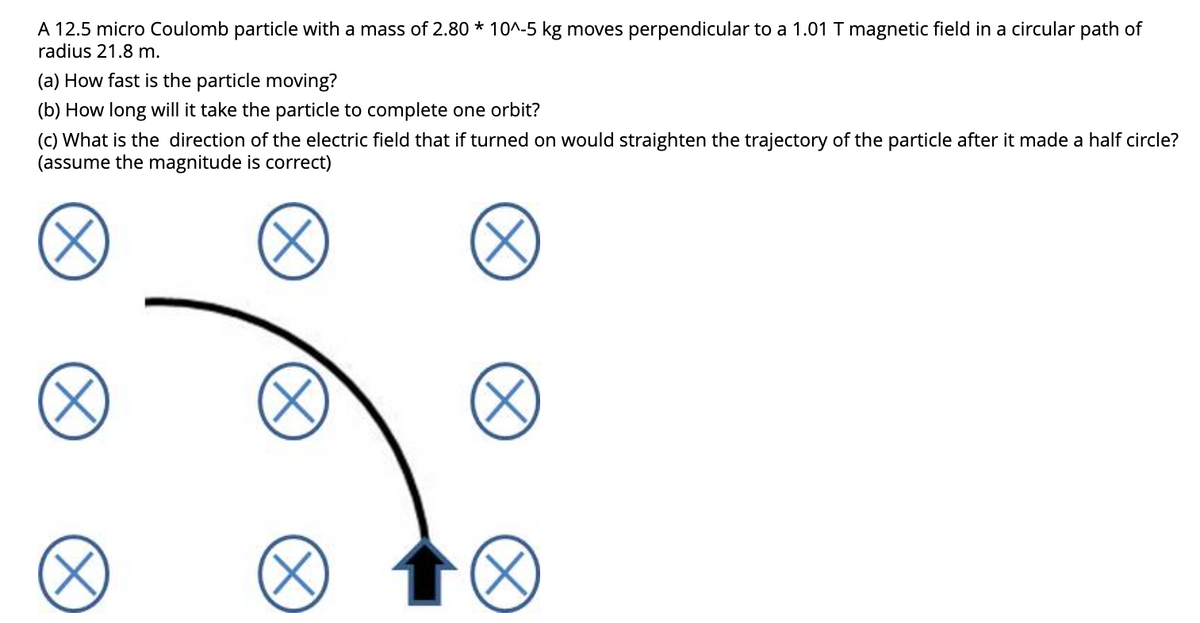 A 12.5 micro Coulomb particle with a mass of 2.80 * 10^-5 kg moves perpendicular to a 1.01 T magnetic field in a circular path of
radius 21.8 m.
(a) How fast is the particle moving?
(b) How long will it take the particle to complete one orbit?
(c) What is the direction of the electric field that if turned on would straighten the trajectory of the particle after it made a half circle?
(assume the magnitude is correct)
(X)
(X
X
(X)
(X)