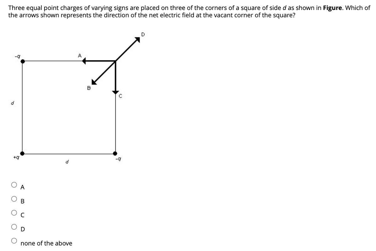 Three equal point charges of varying signs are placed on three of the corners of a square of side d as shown in Figure. Which of
the arrows shown represents the direction of the net electric field at the vacant corner of the square?
d
-q
+0
A
B
D
d
none of the above
A
8
-q
D