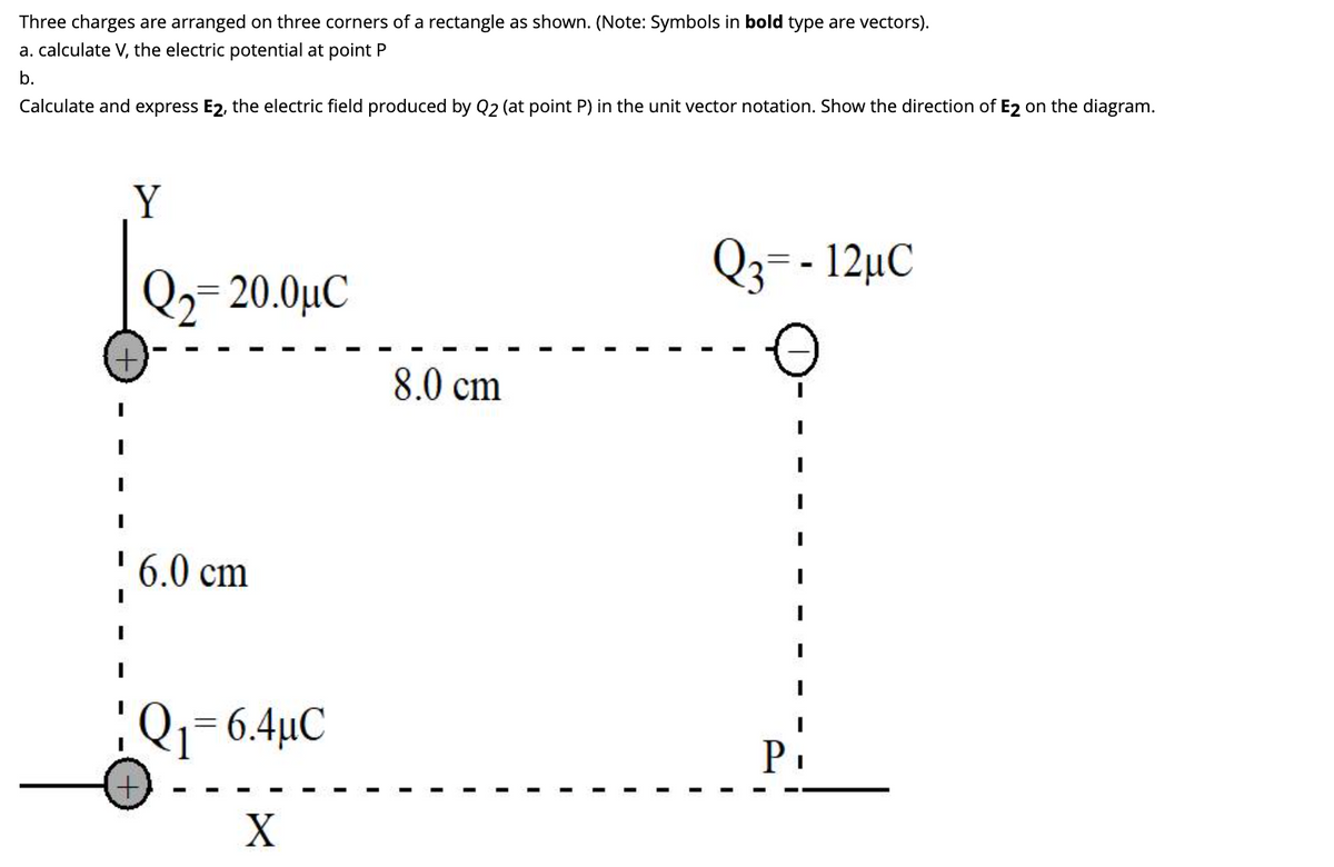 Three charges are arranged on three corners of a rectangle as shown. (Note: Symbols in bold type are vectors).
a. calculate V, the electric potential at point P
b.
Calculate and express E2, the electric field produced by Q2 (at point P) in the unit vector notation. Show the direction of E2 on the diagram.
I
Y
Q₂=20.0μ€
6.0 cm
1 Q₁ = 6.4μC
X
8.0 cm
Q3= - 12μC
P