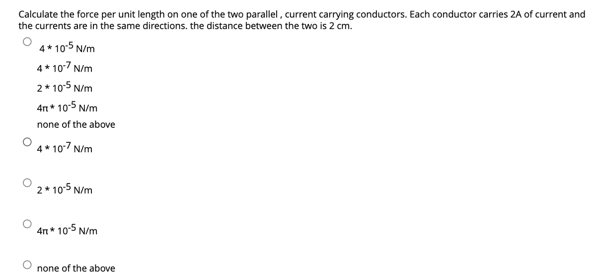 Calculate the force per unit length on one of the two parallel, current carrying conductors. Each conductor carries 2A of current and
the currents are in the same directions. the distance between the two is 2 cm.
4*10-5 N/m
4*10-7 N/m
2 * 10-5 N/m
4π * 10-5 N/m
none of the above
4*10-7 N/m
2 * 10-5 N/m
4π * 10-5 N/m
none of the above