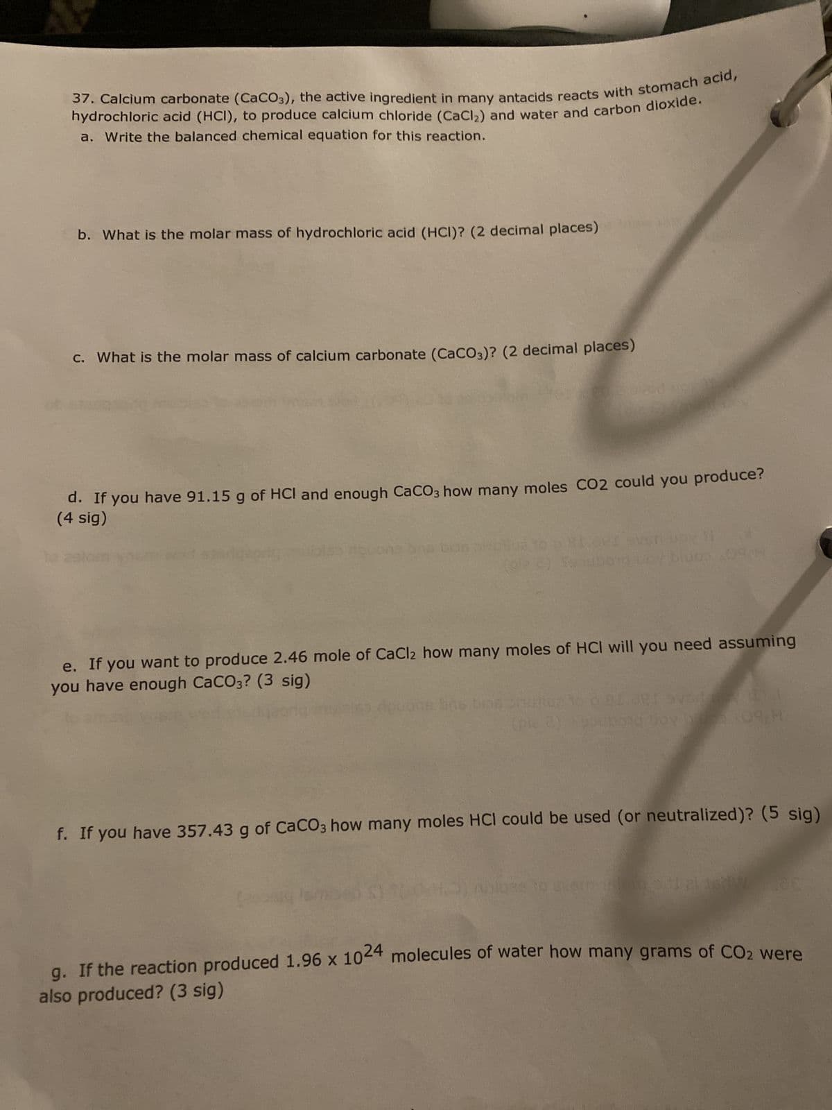 37. Calcium carbonate (CaCO3), the active ingredient in many antacids reacts with stomach acid,
hydrochloric acid (HCI), to produce calcium chloride (CaCl₂) and water and carbon dioxide.
a. Write the balanced chemical equation for this reaction.
b. What is the molar mass of hydrochloric acid (HCI)? (2 decimal places)
c. What is the molar mass of calcium carbonate (CaCO3)? (2 decimal places)
d. If you have 91.15 g of HCI and enough CaCO3 how many moles CO2 could you produce?
(4 sig)
(gle 2) Soub010 ny biuos 09H
e. If you want to produce 2.46 mole of CaCl2 how many moles of HCI will you need assuming
you have enough CaCO3? (3 sig)
nous bns biop
(ple 2) pubond boy 109 H
f. If you have 357.43 g of CaCO3 how many moles HCI could be used (or neutralized)? (5 sig)
gi
starom pill plast W
g. If the reaction produced 1.96 x 1024 molecules of water how many grams of CO2 were
also produced? (3 sig)