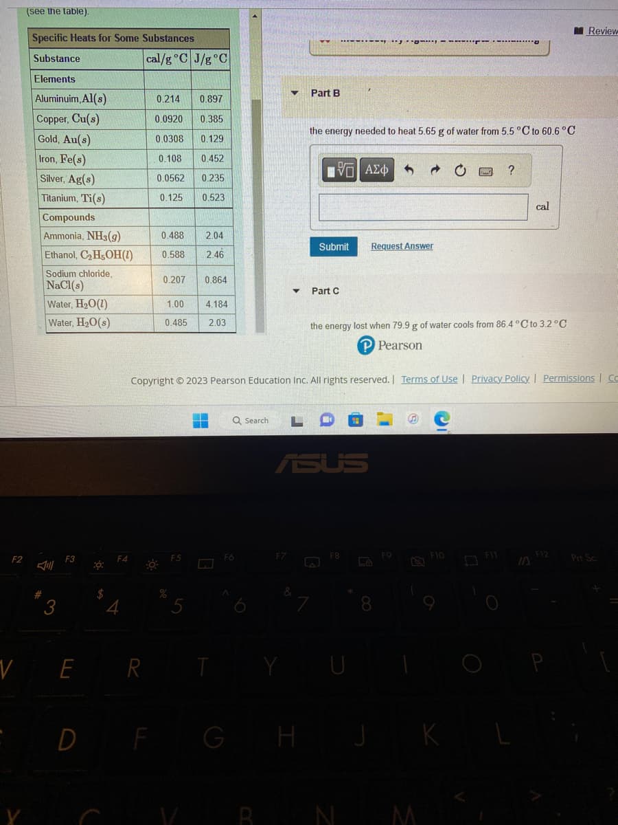 F2
V
(see the table).
Specific Heats for Some Substances
Substance
Elements
Aluminuim, Al(s)
Copper, Cu(s)
Gold, Au(s)
Iron, Fe(s)
Silver, Ag(s)
Titanium, Ti(s)
#
Compounds
Ammonia, NH3(g)
Ethanol, C₂H5OH(1)
Sodium chloride,
NaCl(s)
Water, H₂O(1)
Water, H₂O(s)
F3
E
20:
$
F4
cal/g °C J/g °C
0.214 0.897
0.0920 0.385
0.0308
0.129
0.108
0.452
0.0562 0.235
0.125 0.523
0.488
0.588
D F
2.04
2.46
0.207 0.864
1.00
4.184
0.485 2.03
%
R T
Q Search
F6
G
▼ Part B
the energy needed to heat 5.65 g of water from 5.5 °C to 60.6 °C
H
Submit
Part C
Copyright © 2023 Pearson Education Inc. All rights reserved. | Terms of Use | Privacy Policy | Permissions | Co
Π| ΑΣΦ
ASUS
Request Answer
F8
the energy lost when 79.9 g of water cools from 86.4 °C to 3.2 °C
P Pearson
La
FO
?
F10
cal
K
Review
F12
Prt Sc