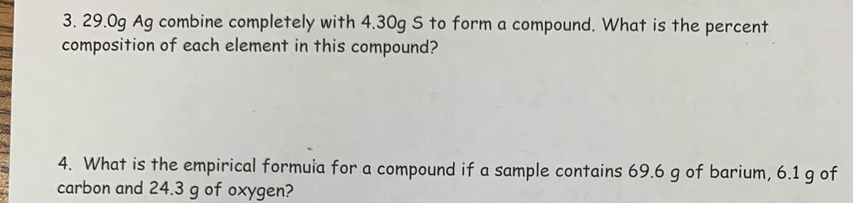 3. 29.0g Ag combine completely with 4.30g S to form a compound. What is the percent
composition of each element in this compound?
4. What is the empirical formula for a compound if a sample contains 69.6 g of barium, 6.1 g of
carbon and 24.3 g of oxygen?
