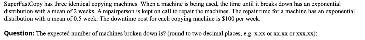 SuperFastCopy has three identical copying machines. When a machine is being used, the time until it breaks down has an exponential
distribution with a mean of 2 weeks. A repairperson is kept on call to repair the machines. The repair time for a machine has an exponential
distribution with a mean of 0.5 week. The downtime cost for each copying machine is $100 per week.
Question: The expected number of machines broken down is? (round to two decimal places, e.g. x.xx or xx.xx or xxx.xx):

