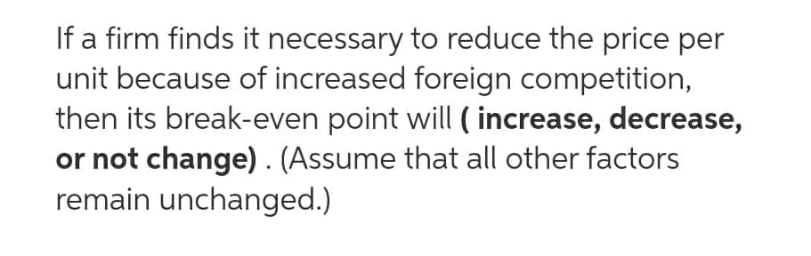 If a firm finds it necessary to reduce the price per
unit because of increased foreign competition,
then its break-even point will ( increase, decrease,
or not change) . (Assume that all other factors
remain unchanged.)
