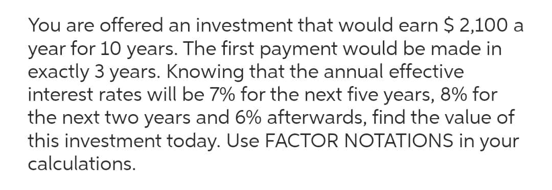 You are offered an investment that would earn $ 2,100 a
year for 10 years. The first payment would be made in
exactly 3 years. Knowing that the annual effective
interest rates will be 7% for the next five years, 8% for
the next two years and 6% afterwards, find the value of
this investment today. Use FACTOR NOTATIONS in your
calculations.
