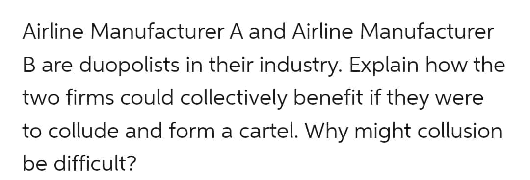 Airline Manufacturer A and Airline Manufacturer
B are duopolists in their industry. Explain how the
two firms could collectively benefit if they were
to collude and form a cartel. Why might collusion
be difficult?
