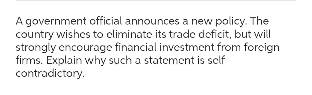 A government official announces a new policy. The
country wishes to eliminate its trade deficit, but will
strongly encourage financial investment from foreign
firms. Explain why such a statement is self-
contradictory.
