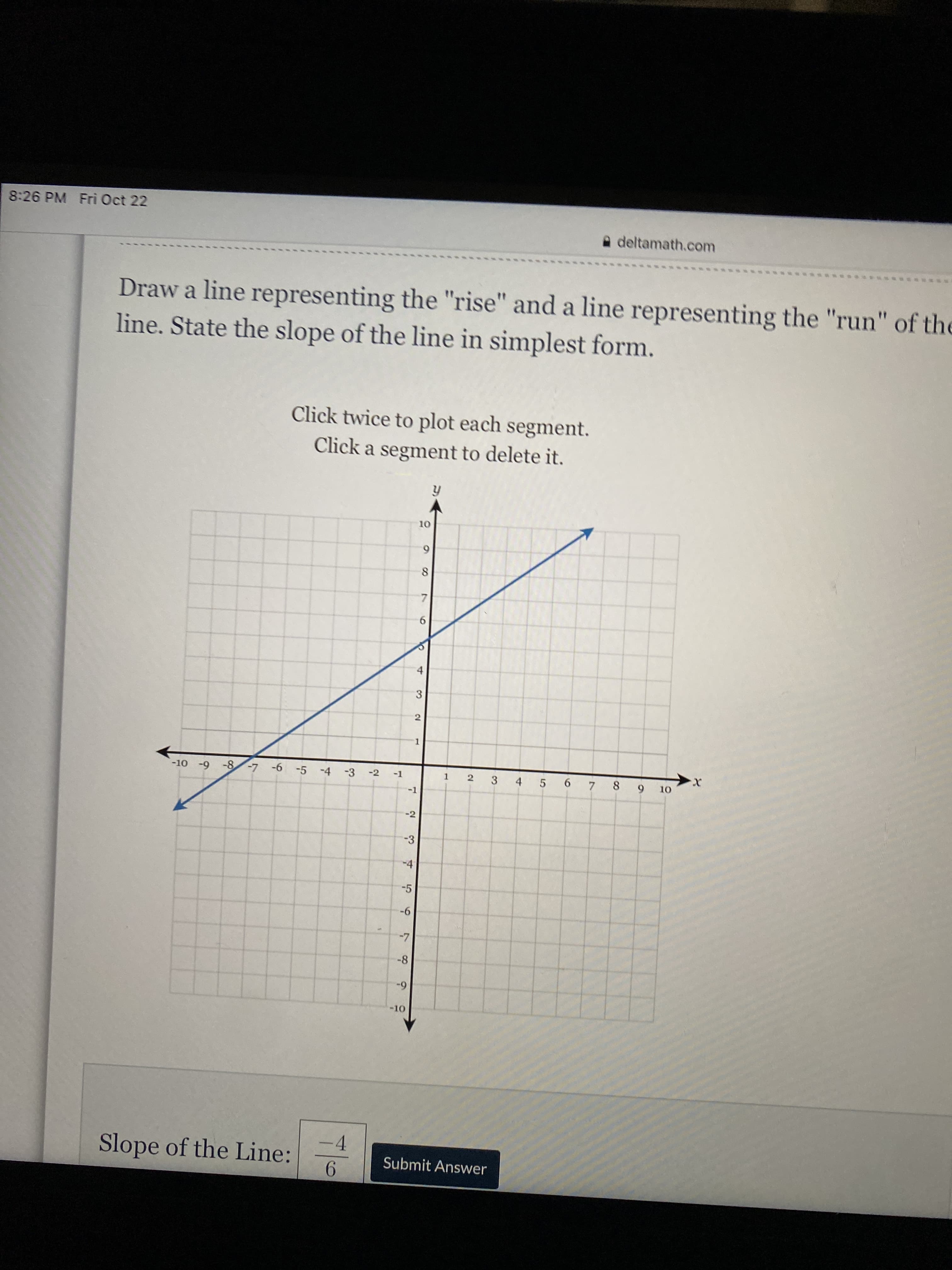 8:26 PM Fri Oct 22
A deltamath.com
Draw a line representing the "rise" and a line representing the "run" of the
line. State the slope of the line in simplest form.
Click twice to plot each segment.
Click a segment to delete it.
6.
7.
6.
4.
3
1.
-10 -9 -8-7 -6 -5 -4 -3
1 2
3 4 5 6 7 8
6.
-2
-1
-1
-2
-3
-4
-5
9-
-8
6-
-4
Slope of the Line:
Submit Answer
9.
