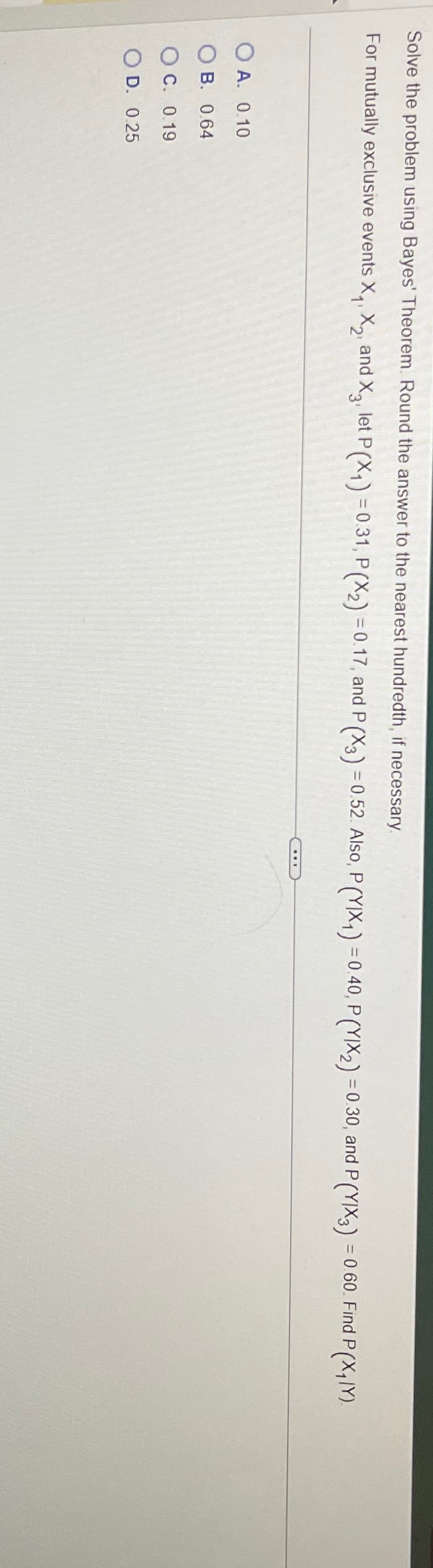 Solve the problem using Bayes' Theorem. Round the answer to the nearest hundredth, if necessary.
For mutually exclusive events X₁, X2, and X3, let P(X1) = 0.31, P(X2) = 0.17, and P (X3) = 0.52. Also, P (YIX₁) = 0.40, P (YIX2) = 0.30, and P (YIX3) = 0.60. Find P (X₁MY).
OA. 0.10
B. 0.64
OC. 0.19
O D. 0.25