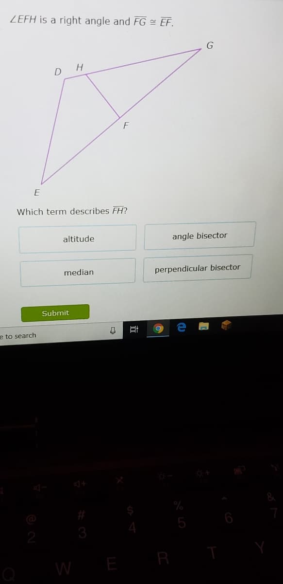ZEFH is a right angle and FG = EF.
G
F
E
Which term describes FH?
altitude
angle bisector
median
perpendicular bisector
Submit
e to search
2
R
W E
行
