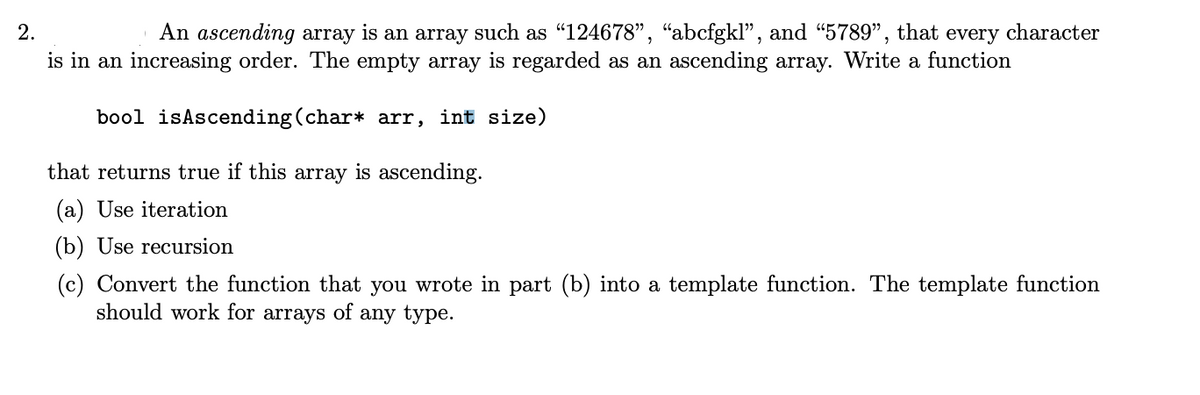 An ascending array is an array such as "124678", “abcfgkl", and “5789",
is in an increasing order. The empty array is regarded as an ascending array. Write a function
2.
that
every character
bool isAscending (char* arr, int size)
that returns true if this array is ascending.
(a) Use iteration
(b) Use recursion
(c) Convert the function that you wrote in part (b) into a template function. The template function
should work for arrays of any type.

