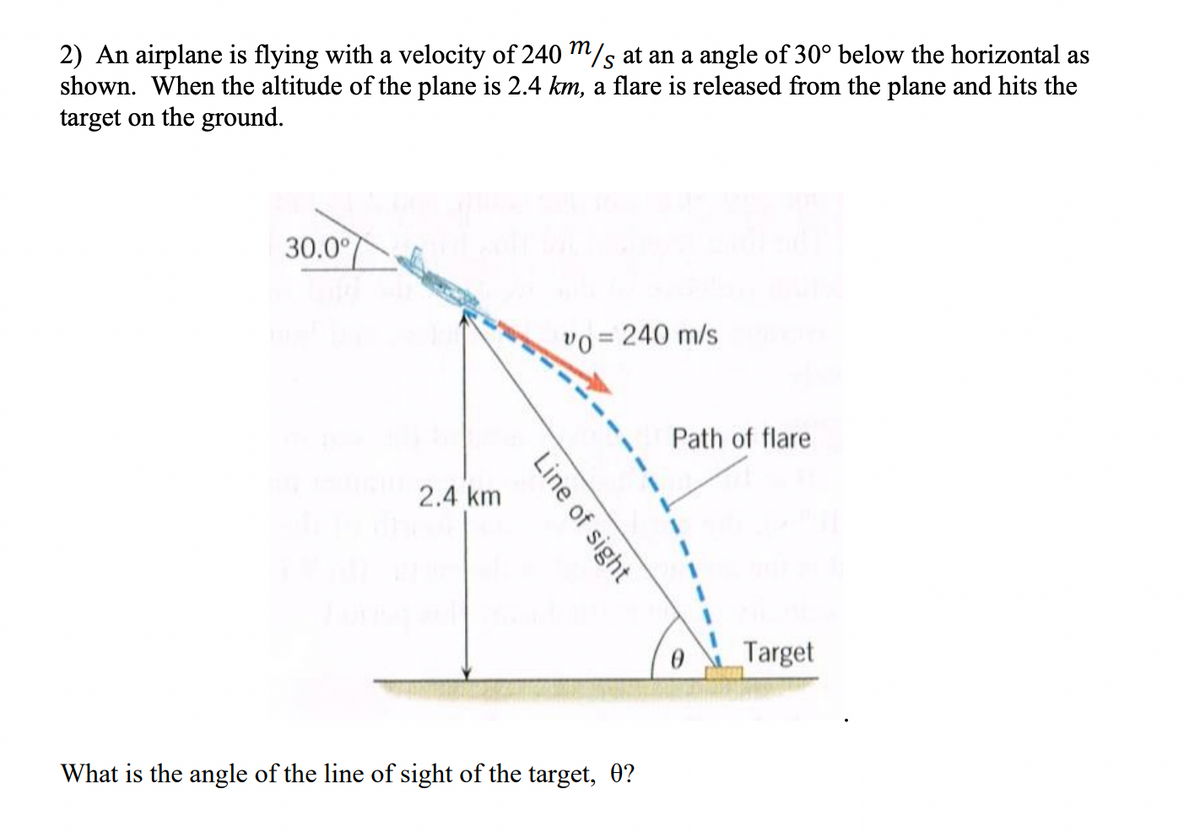 2) An airplane is flying with a velocity of 240 m/s at an a angle of 30° below the horizontal as
shown. When the altitude of the plane is 2.4 km, a flare is released from the plane and hits the
target on the ground.
30.0°
vo = 240 m/s
Path of flare
2.4 km
Target
What is the angle of the line of sight of the target, 0?
Line of sight
