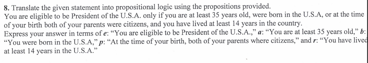 8. Translate the given statement into propositional logic using the propositions provided.
You are eligible to be President of the U.S.A. only if you are at least 35 years old, were born in the U.S.A, or at the time
of your birth both of your parents were citizens, and you have lived at least 14 years in the country.
Express your answer in terms of e: “You are eligible to be President of the U.S.A.," a: “You are at least 35 years old," b:
"You were born in the U.S.A," p: “At the time of your birth, both of your parents where citizens," and r: “You have lived
at least 14 years in the U.S.A."
