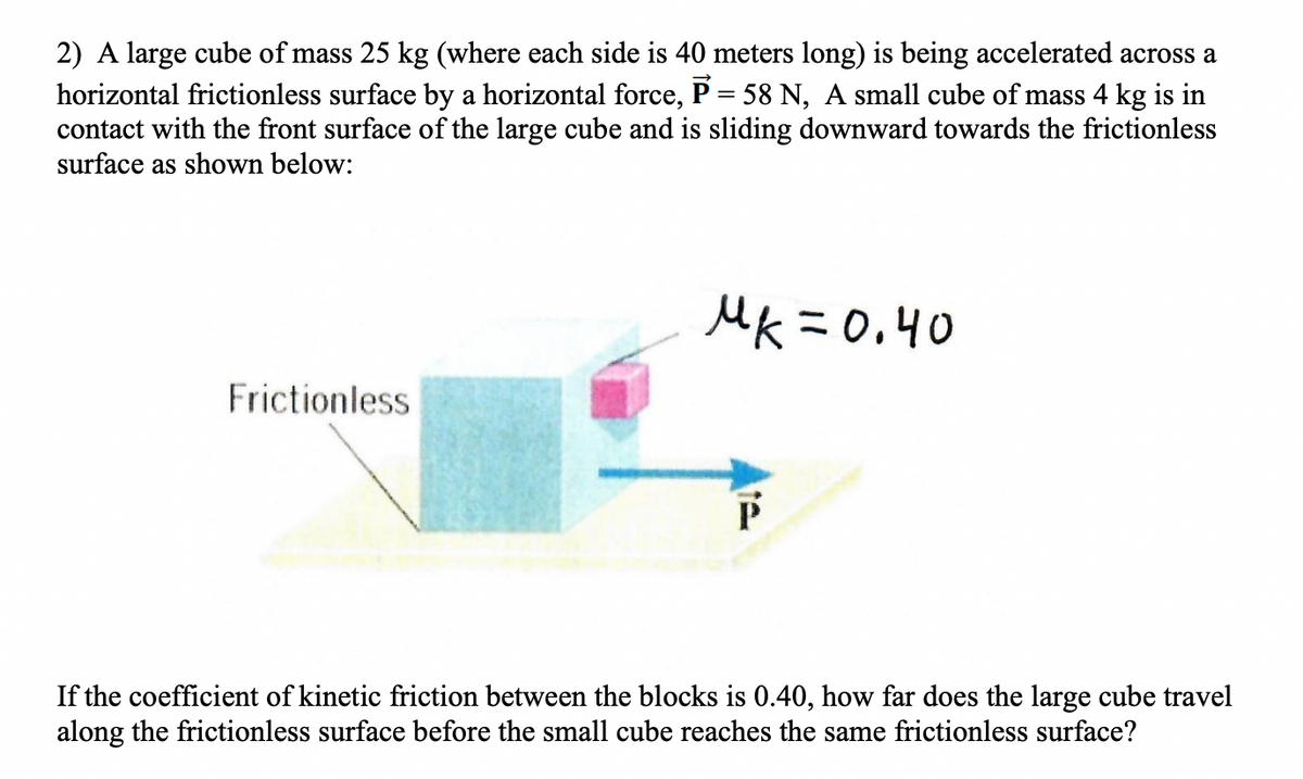 2) A large cube of mass 25 kg (where each side is 40 meters long) is being accelerated across a
horizontal frictionless surface by a horizontal force, P = 58 N, A small cube of mass 4 kg is in
contact with the front surface of the large cube and is sliding downward towards the frictionless
surface as shown below:
MK =0.40
Frictionless
If the coefficient of kinetic friction between the blocks is 0.40, how far does the large cube travel
along the frictionless surface before the small cube reaches the same frictionless surface?
