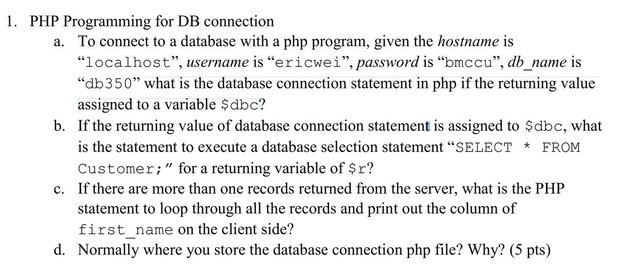 1. PHP Programming for DB connection
a. To connect to a database with a php program, given the hostname is
"localhost", username is “ericwei", password is “bmccu", db_name is
“db350" what is the database connection statement in php if the returning value
assigned to a variable $dbc?
b. If the returning value of database connection statement is assigned to $dbc, what
is the statement to execute a database selection statement “SELECT *
29
66
FROM
Customer;" for a returning variable of $r?
c. If there are more than one records returned from the server, what is the PHP
statement to loop through all the records and print out the column of
//
first name on the client side?
d. Normally where you store the database connection php file? Why? (5 pts)
