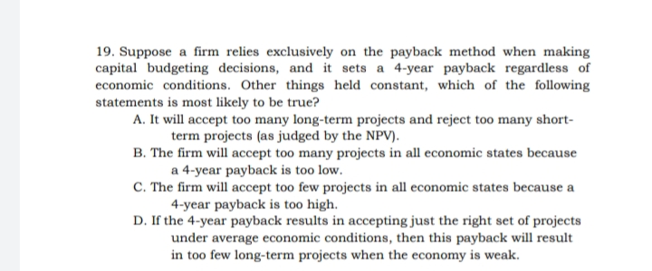 19. Suppose a firm relies exclusively on the payback method when making
capital budgeting decisions, and it sets a 4-year payback regardless of
economic conditions. Other things held constant, which of the following
statements is most likely to be true?
A. It will accept too many long-term projects and reject too many short-
term projects (as judged by the NPV).
B. The firm will accept too many projects in all economic states because
a 4-year payback is too low.
C. The firm will accept too few projects in all economic states because a
4-year payback is too high.
D. If the 4-year payback results in accepting just the right set of projects
under average economic conditions, then this payback will result
in too few long-term projects when the economy is weak.
