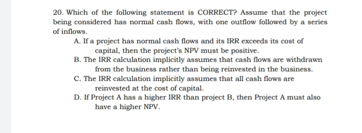 20. Which of the following statement is CORRECT? Assume that the project
being considered has normal cash flows, with one outflow followed by a series
of inflows.
A. If a project has normal cash flows and its IRR exceeds its cost of
capital, then the project's NPV must be positive.
B. The IRR calculation implicitly assumes that cash flows are withdrawn
from the business rather than being reinvested in the business.
C. The IRR calculation implicitly assumes that all cash flows are
reinvested at the cost of capital.
D. If Project A has a higher IRR than project B, then Project A must also
have a higher NPV.
