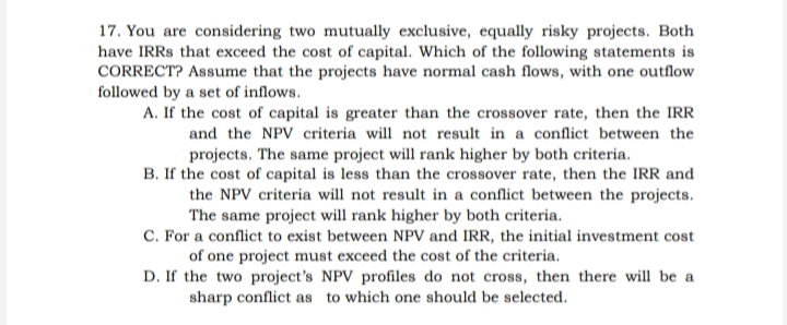 17. You are considering two mutually exclusive, equally risky projects. Both
have IRRS that exceed the cost of capital. Which of the following statements is
CORRECT? Assume that the projects have normal cash flows, with one outflow
followed by a set of inflows.
A. If the cost of capital is greater than the crossover rate, then the IRR
and the NPV criteria will not result in a conflict between the
projects. The same project will rank higher by both criteria.
B. If the cost of capital is less than the crossover rate, then the IRR and
the NPV criteria will not result in a conflict between the projects.
The same project will rank higher by both criteria.
C. For a conflict to exist between NPV and IRR, the initial investment cost
of one project must exceed the cost of the criteria.
D. If the two project's NPV profiles do not cross, then there will be a
sharp conflict as to which one should be selected.
