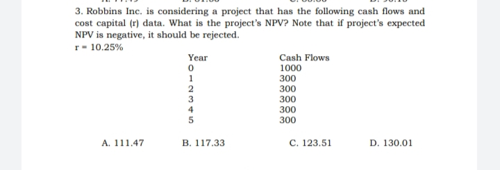 3. Robbins Inc. is considering a project that has the following cash flows and
cost capital (r) data. What is the project's NPV? Note that if project's expected
NPV is negative, it should be rejected.
r= 10.25%
Year
Cash Flows
1000
300
300
300
300
300
A. 111.47
В. 117.33
С. 123.51
D. 130.01
12345
