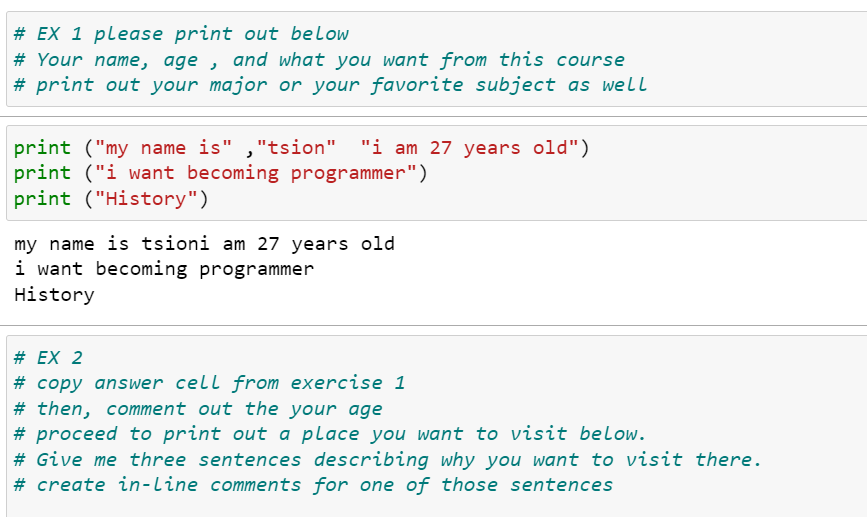 # EX 1 please print out below
# Your name, age , and what you want from this course
# print out your major or your favorite subject as well
print ("my name is" ,"tsion" "i am 27 years old")
print ("i want becoming programmer")
print ("History")
my name is tsioni am 27 years old
i want becoming programmer
History
# EX 2
# copy answer cell from exercise 1
# then, comment out the your age
# proceed to print out a place you want to visit below.
# Give me three sentences describing why you want to visit there.
# create in-line comments for one of those sentences
