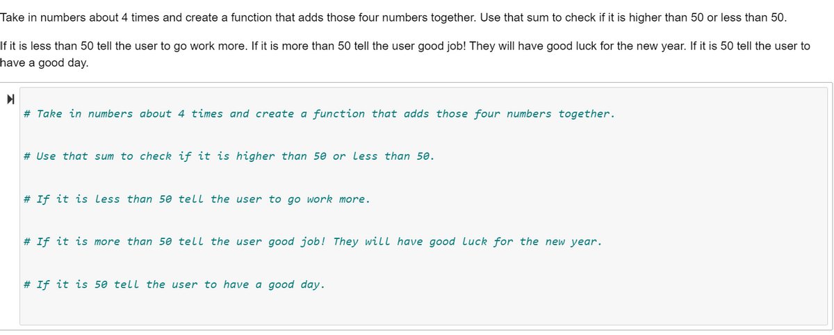 Take in numbers about 4 times and create a function that adds those four numbers together. Use that sum to check if it is higher than 50 or less than 50.
If it is less than 50 tell the user to go work more. If it is more than 50 tell the user good job! They will have good luck for the new year. If it is 50 tell the user to
have a good day.
# Take in numbers about 4 times and create a function that adds those four numbers together.
# Use that sum to check if it is higher than 50 or less than 50.
# If it is less than 50 tell the user to go work more.
# If it is more than 50 tell the user good job! They will have good Luck for the new year.
# If it is 50 tell the user to have a good day.
