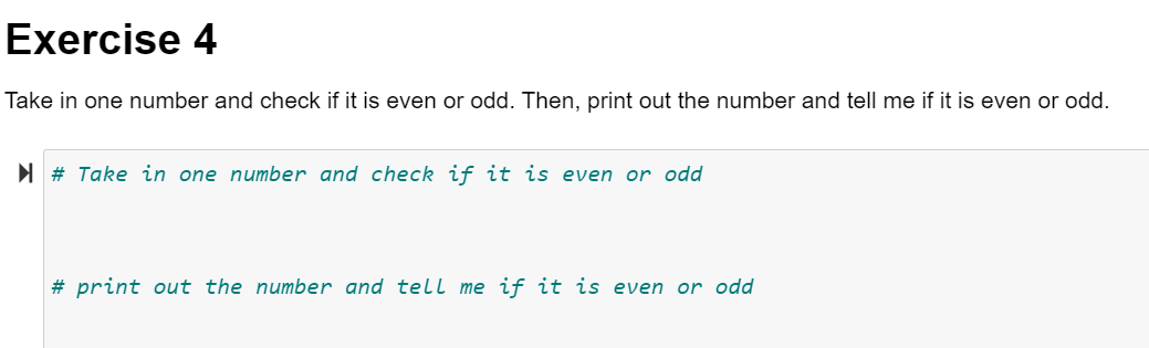 Exercise 4
Take in one number and check if it is even or odd. Then, print out the number and tell me if it is even or odd.
I # Take in one number and check if it is even or odd
# print out the number and tell me if it is even or odd
