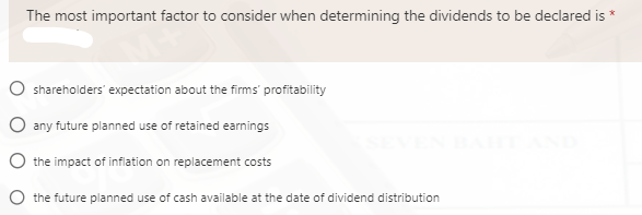 The most important factor to consider when determining the dividends to be declared is
O shareholders' expectation about the firms' profitability
O any future planned use of retained earnings
O the impact of inflation on replacement costs
O the future planned use of cash available at the date of dividend distribution
