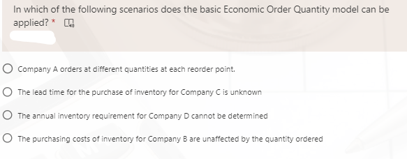 In which of the following scenarios does the basic Economic Order Quantity model can be
applied? * G
O Company A orders at different quantities at each reorder point.
O The lead time for the purchase of inventory for Company C is unknown
O The annual inventory requirement for Company D cannot be determined
O The purchasing costs of inventory for Company B are unaffected by the quantity ordered

