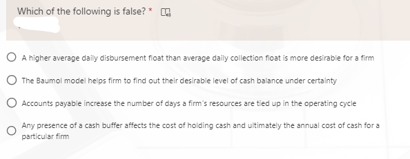 Which of the following is false? * G
O A higher average daily disbursement float than average daily collection float is more desirable for a firm
The Baumol model helps firm to find out their desirable level of cash balance under certainty
O Accounts payable increase the number of days a firm's resources are tied up in the operating cycle
Any presence of a cash buffer affects the cost of holding cash and ultimately the annual cost of cash for a
particular firm
