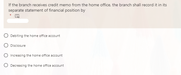 If the branch receives credit memo from the home office, the branch shall record it in its
separate statement of financial position by
*
Debiting the home ofice account
Disclosure
O Increasing the home office account
O Decreasing the home office account
