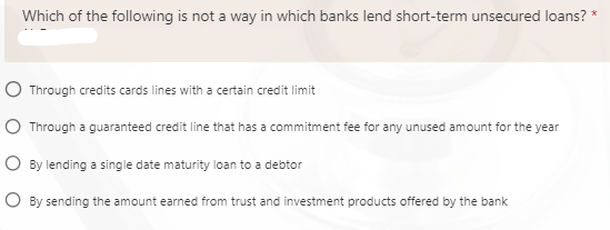 Which of the following is not a way in which banks lend short-term unsecured loans? *
O Through credits cards lines with a certain credit limit
O Through a guaranteed credit line that has a commitment fee for any unused amount for the year
O By lending a single date maturity loan to a debtor
O By sending the amount earned from trust and investment products offered by the bank
